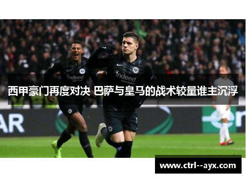 西甲豪门再度对决 巴萨与皇马的战术较量谁主沉浮