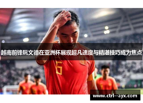 越南前锋阮文德在亚洲杯展现超凡速度与精湛技巧成为焦点