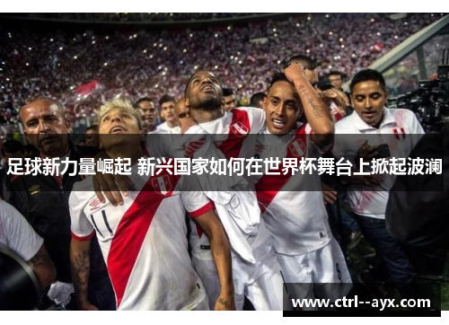 足球新力量崛起 新兴国家如何在世界杯舞台上掀起波澜 足球新力量崛起 新兴国家如何在世界杯舞台上掀起波澜