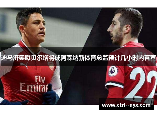 迪马济奥曝贝尔塔将成阿森纳新体育总监预计几小时内官宣