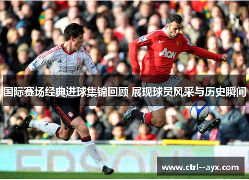 国际赛场经典进球集锦回顾 展现球员风采与历史瞬间