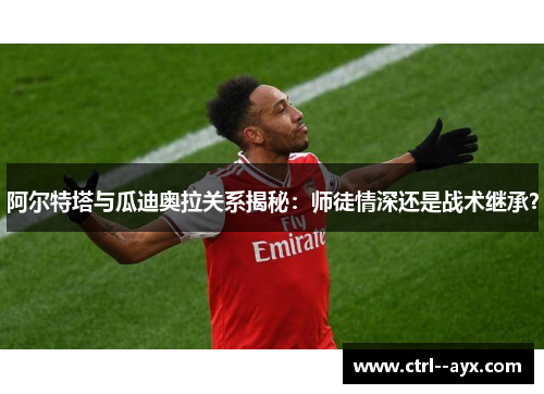 阿尔特塔与瓜迪奥拉关系揭秘：师徒情深还是战术继承？