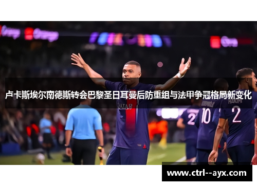 卢卡斯埃尔南德斯转会巴黎圣日耳曼后防重组与法甲争冠格局新变化 卢卡斯埃尔南德斯转会巴黎圣日耳曼后防重组与法甲争冠格局新变化