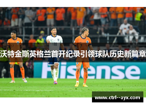 沃特金斯英格兰首开纪录引领球队历史新篇章 沃特金斯英格兰首开纪录引领球队历史新篇章