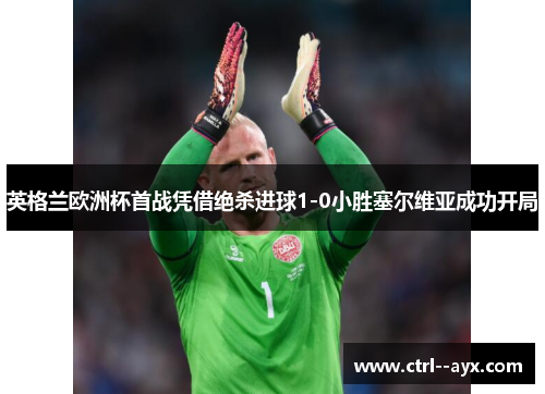 英格兰欧洲杯首战凭借绝杀进球1-0小胜塞尔维亚成功开局 英格兰欧洲杯首战凭借绝杀进球1-0小胜塞尔维亚成功开局