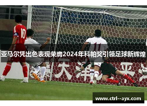亚马尔凭出色表现荣膺2024年科帕奖引领足球新辉煌 亚马尔凭出色表现荣膺2024年科帕奖引领足球新辉煌