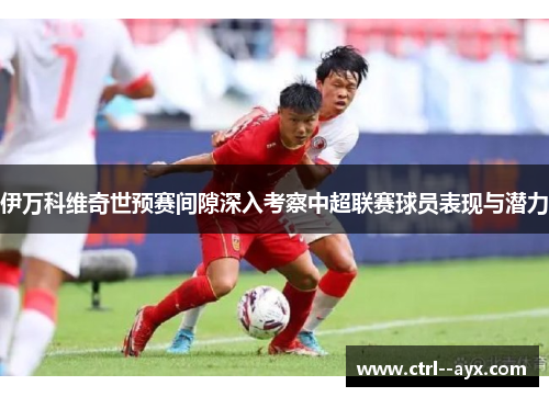 伊万科维奇世预赛间隙深入考察中超联赛球员表现与潜力