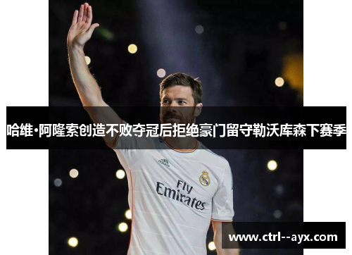 哈维·阿隆索创造不败夺冠后拒绝豪门留守勒沃库森下赛季