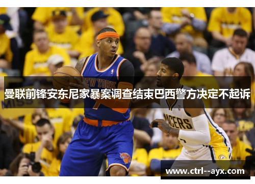 曼联前锋安东尼家暴案调查结束巴西警方决定不起诉