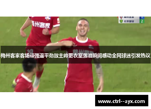 梅州客家客场顽强逼平劲敌主帅更衣室落泪瞬间感动全网球迷引发热议