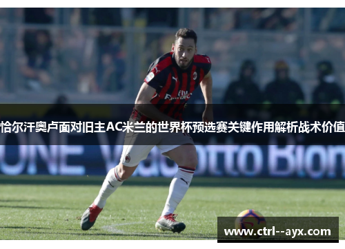 恰尔汗奥卢面对旧主AC米兰的世界杯预选赛关键作用解析战术价值
