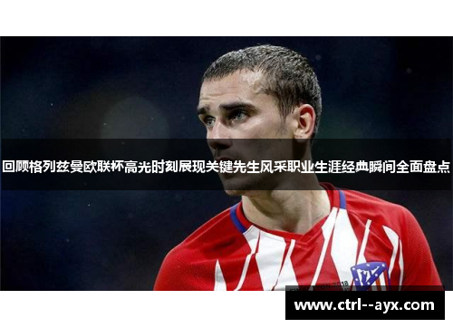 回顾格列兹曼欧联杯高光时刻展现关键先生风采职业生涯经典瞬间全面盘点